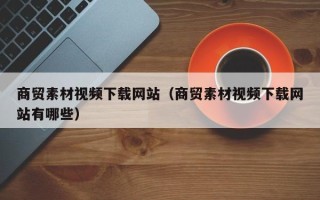 内江商贸素材视频下载网站（商贸素材视频下载网站有哪些）