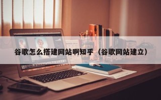内江谷歌怎么搭建网站啊知乎（谷歌网站建立）