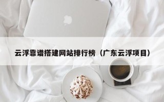 内江云浮靠谱搭建网站排行榜（广东云浮项目）