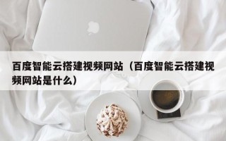 内江百度智能云搭建视频网站（百度智能云搭建视频网站是什么）