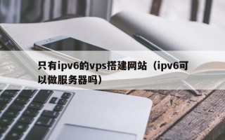 内江只有ipv6的vps搭建网站（ipv6可以做服务器吗）